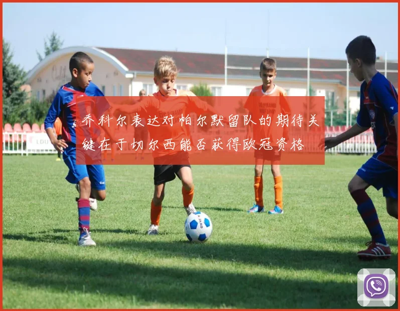 乔科尔表达对帕尔默留队的期待关键在于切尔西能否获得欧冠资格