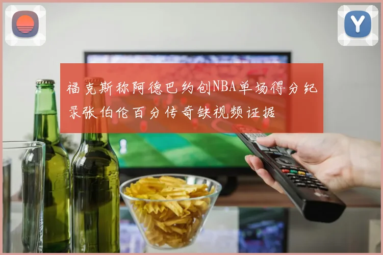 福克斯称阿德巴约创NBA单场得分纪录张伯伦百分传奇缺视频证据