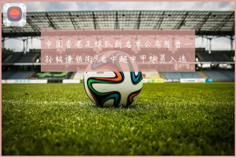中国香港足球队新名单公布陈晋一孙铭谦领衔9名中超中甲球员入选