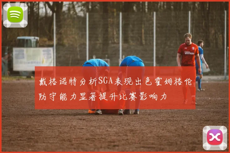 戴格诺特分析SGA表现出色霍姆格伦防守能力显著提升比赛影响力