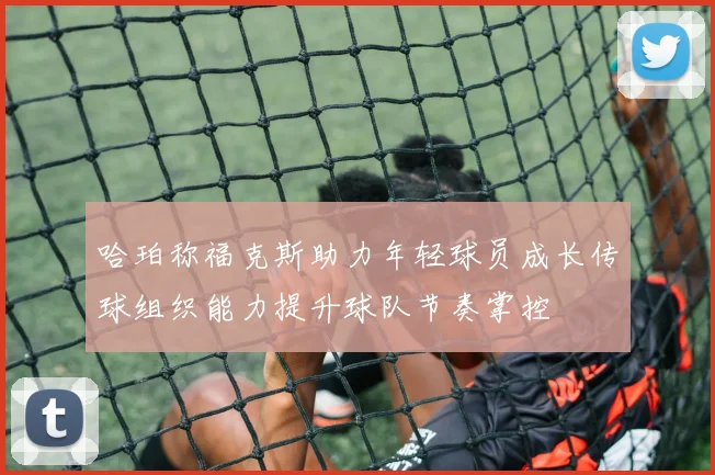 哈珀称福克斯助力年轻球员成长传球组织能力提升球队节奏掌控