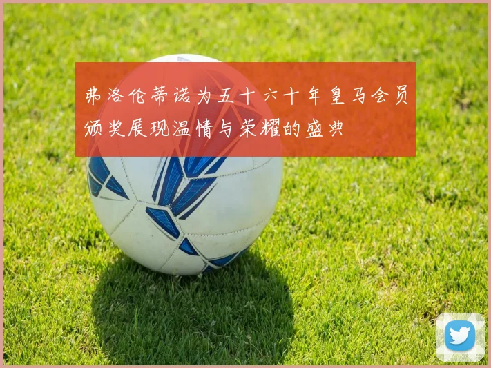 弗洛伦蒂诺为五十六十年皇马会员颁奖展现温情与荣耀的盛典