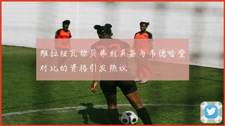 维拉纽瓦称贝弗利具备与韦德哈登对比的资格引发热议