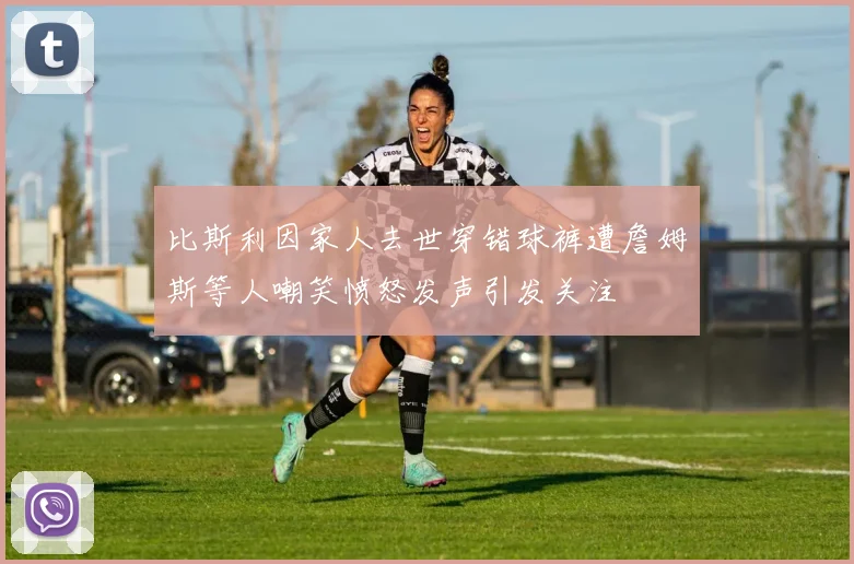 比斯利因家人去世穿错球裤遭詹姆斯等人嘲笑愤怒发声引发关注
