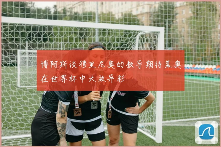 博阿斯谈穆里尼奥的教导期待莱奥在世界杯中大放异彩